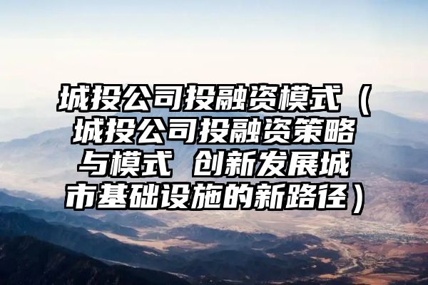 城投公司投融资模式（城投公司投融资策略与模式 创新发展城市基础设施的新路径）