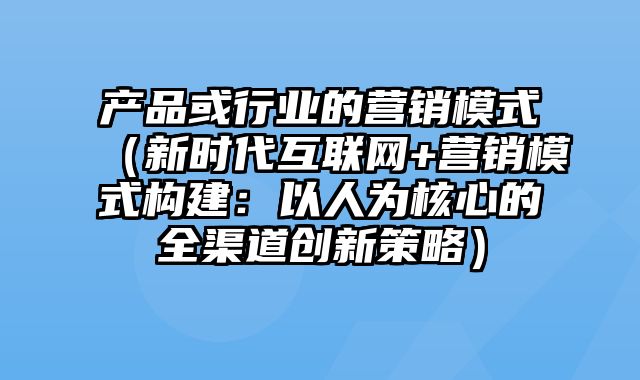 产品或行业的营销模式（新时代互联网+营销模式构建：以人为核心的全渠道创新策略）