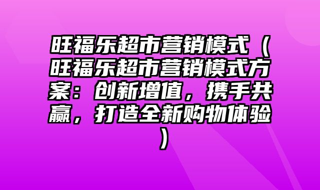 旺福乐超市营销模式（旺福乐超市营销模式方案：创新增值，携手共赢，打造全新购物体验）