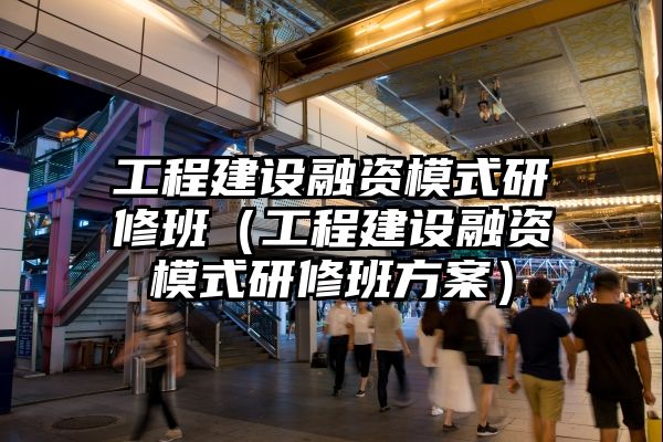 工程建设融资模式研修班（工程建设融资模式研修班方案）