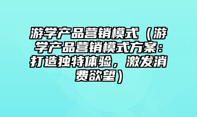 游学产品营销模式（游学产品营销模式方案：打造独特体验，激发消费欲望）