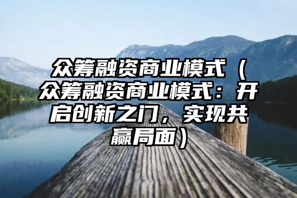 众筹融资商业模式（众筹融资商业模式：开启创新之门，实现共赢局面）