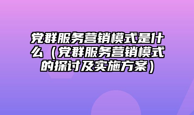 党群服务营销模式是什么（党群服务营销模式的探讨及实施方案）