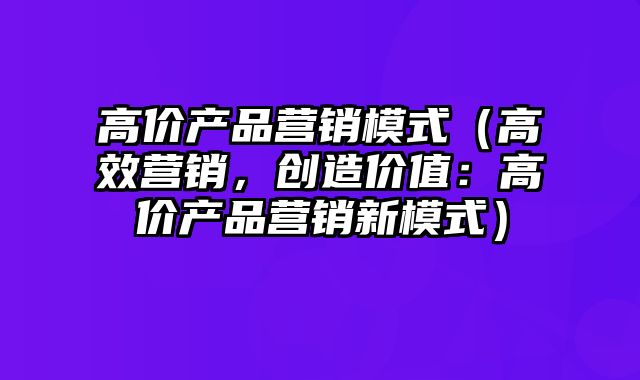 高价产品营销模式（高效营销，创造价值：高价产品营销新模式）