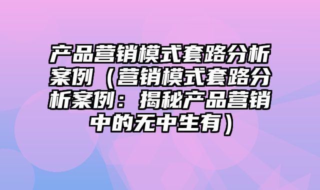 产品营销模式套路分析案例（营销模式套路分析案例：揭秘产品营销中的无中生有）