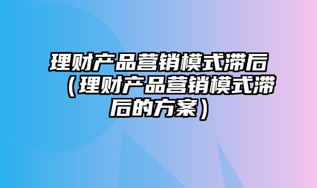 理财产品营销模式滞后（理财产品营销模式滞后的方案）