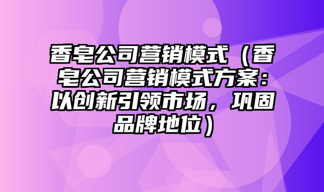 香皂公司营销模式（香皂公司营销模式方案：以创新引领市场，巩固品牌地位）