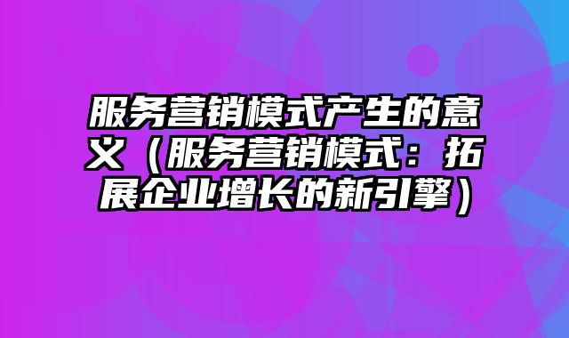 服务营销模式产生的意义（服务营销模式：拓展企业增长的新引擎）