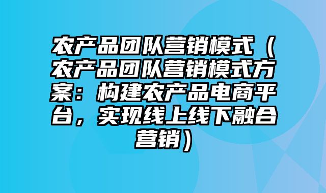 农产品团队营销模式（农产品团队营销模式方案：构建农产品电商平台，实现线上线下融合营销）