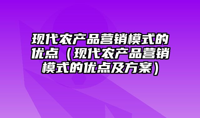 现代农产品营销模式的优点（现代农产品营销模式的优点及方案）