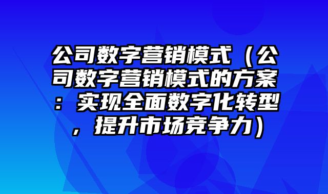 公司数字营销模式（公司数字营销模式的方案：实现全面数字化转型，提升市场竞争力）