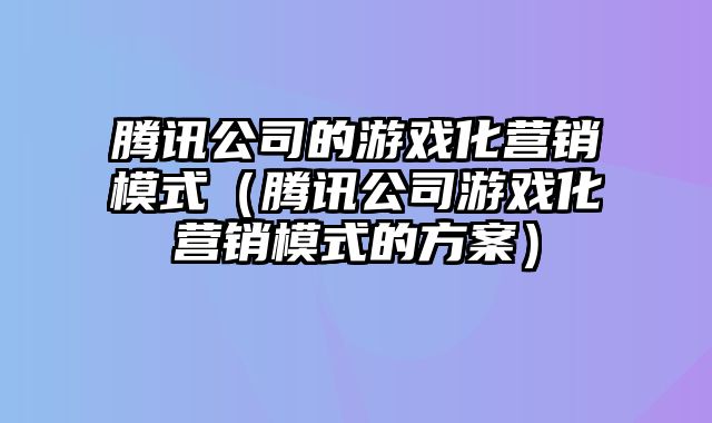 腾讯公司的游戏化营销模式（腾讯公司游戏化营销模式的方案）