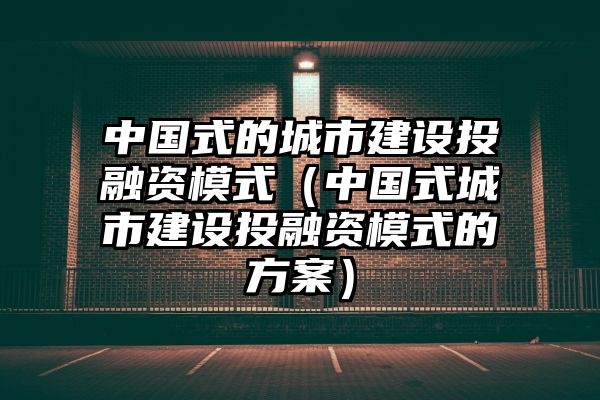 中国式的城市建设投融资模式（中国式城市建设投融资模式的方案）