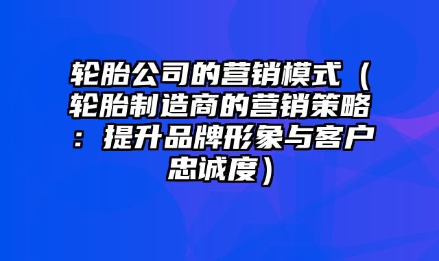 轮胎公司的营销模式（轮胎制造商的营销策略：提升品牌形象与客户忠诚度）